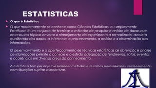 ESTATISTICAS
 O que é Estatística
 O que modernamente se conhece como Ciências Estatísticas, ou simplesmente
Estatística, é um conjunto de técnicas e métodos de pesquisa e análise de dados que
entre outros tópicos envolve o planejamento do experimento a ser realizado, a coleta
qualificada dos dados, a inferência, o processamento, a análise e a disseminação das
informações.
O desenvolvimento e o aperfeiçoamento de técnicas estatísticas de obtenção e análise
de informações permite o controle e o estudo adequado de fenômenos, fatos, eventos
e ocorrências em diversas áreas do conhecimento. 
A Estatística tem por objetivo fornecer métodos e técnicas para lidarmos, racionalmente,
com situações sujeitas a incertezas.
 