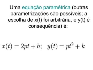 Uma  equação paramétrica  (outras parametrizações são possíveis; a escolha de x(t) foi arbitrária, e y(t) é consequência) é:  