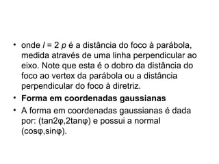 onde  l  = 2  p  é a distância do foco à parábola, medida através de uma linha perpendicular ao eixo. Note que esta é o dobro da distância do foco ao vertex da parábola ou a distância perpendicular do foco à diretriz. Forma em coordenadas gaussianas A forma em coordenadas gaussianas é dada por: (tan2φ,2tanφ) e possui a normal (cosφ,sinφ). 