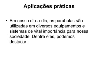 Aplicações práticas Em nosso dia-a-dia, as parábolas são utilizadas em diversos equipamentos e sistemas de vital importância para nossa sociedade. Dentre eles, podemos destacar:  