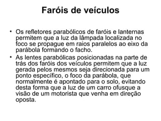 Faróis de veículos Os refletores parabólicos de faróis e lanternas permitem que a luz da lâmpada localizada no foco se propague em raios paralelos ao eixo da parábola formando o facho. As lentes parabólicas posicionadas na parte de trás dos faróis dos veículos permitem que a luz gerada pelos mesmos seja direcionada para um ponto específico, o foco da parábola, que normalmente é apontado para o solo, evitando desta forma que a luz de um carro ofusque a visão de um motorista que venha em direção oposta. 