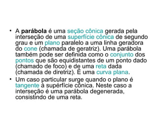 A  parábola  é uma  seção cônica  gerada pela interseção de uma  superfície cônica  de segundo grau e um  plano  paralelo a uma linha geradora do  cone  (chamada de geratriz). Uma parábola também pode ser definida como o  conjunto  dos  pontos  que são equidistantes de um ponto dado (chamado de foco) e de uma  reta  dada (chamada de diretriz). É uma  curva plana . Um caso particular surge quando o plano é  tangente  à supérfície cônica. Neste caso a interseção é uma parábola degenerada, consistindo de uma reta. 