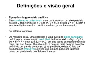 Definições e visão geral Equações da geometria analítica Em  coordenadas cartesianas , uma parábola com um eixo paralelo ao eixo  y  com vértice ( h ,  k ), foco ( h ,  k  +  p ), e diretriz  y  =  k  -  p , com  p  sendo a distância entre o vértice e o foco, possui a equação ou, alternativamente De maneira geral, uma parábola é uma curva no  plano cartesiano  definida por uma equação  irredutível  da forma : Ax 2 +  Bxy  +  Cy 2 +  Dx  +  Ey  +  F  = 0 tal que  B 2 = 4 AC , em que todos os coeficientes são reais, em que A e/ou C é não nulo, e na qual mais de uma solução, definindo um par de pontos (x, y) na parábola, existe. O fato da equação ser  irredutível  significa que ela não pode ser fatorada como um produto de dois fatores lineares. 
