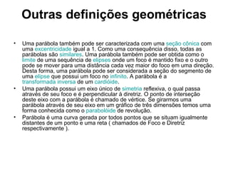 Outras definições geométricas Uma parábola também pode ser caracterizada com uma  seção cônica  com uma  excentricidade  igual a 1. Como uma consequência disso, todas as parábolas são  similares . Uma parábola também pode ser obtida como o  limite  de uma sequência de  elipses  onde um foco é mantido fixo e o outro pode se mover para uma distância cada vez maior do foco em uma direção. Desta forma, uma parábola pode ser considerada a seção do segmento de uma  elipse  que possui um foco no  infinito . A parábola é a  transformada inversa  de um  cardióide . Uma parábola possui um eixo único de  simetria  reflexiva, o qual passa através de seu foco e é perpendicular à diretriz. O ponto de interseção deste eixo com a parábola é chamado de vértice. Se girarmos uma parábola através de seu eixo em um gráfico de três dimensões temos uma forma conhecida como o  parabolóide  de revolução. Parábola é uma curva gerada por todos pontos que se situam igualmente distantes de um ponto e uma reta ( chamados de Foco e Diretriz respectivamente ). 
