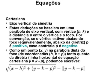 Equações Cartesiana Eixo vertical de simetria Estas deduções se baseiam em uma parábola de eixo vertical, com vértice ( h ,  k ) e a distância  p  entre o vértice e o foco. Por convenção, se o vértice estiver abaixo do foco (equivalentemente, abaixo da diretriz) p é  positivo , caso contrário p é  negativo . Como um ponto ( x ,  y ) na parábola dista do foco (de coordenadas ( h ,  k  +  p )) tanto quanto da diretriz (linha horizontal de equação cartesiana  y  =  k  -  p ), podemos escrever: 