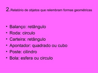 2. Relatório de objetos que relembram formas geométricas Balanço: retângulo  Roda: circulo Carteira: retângulo Apontador: quadrado ou cubo Poste: cilindro Bola: esfera ou circulo 