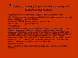 3. Definir o que é região plana e não plana, o que é polígono e não polígono  Polígono: forma plana constituída apenas por segmentos de reta. Não Polígono: são as formas geométricas planas que possuem algum lado que não seja um segmento de reta. A palavra POLÍGONO vem do grego e quer dizer:  Poli : vários  +  gonos: ângulos Região Plana:  Algumas regiões planas se assemelham a polígonos conhecidos como triângulo, quadrado, retângulo, losango, paralelogramo, trapézio, pentágono, hexágono, entre outros, onde cada um possui uma fórmula específica para determinar a área de sua superfície. Mas algumas regiões possuem formatos não definidos pela Matemática, são as formas irregulares. Nesse caso, precisamos tentar decompor a figura em partes conhecidas, calculando individualmente a área de cada uma, as quais serão somadas constituindo a área total da região.  Região não plana: Se assemelham a figuras geométricas espaciais : esferas, pirâmides, cilindros 