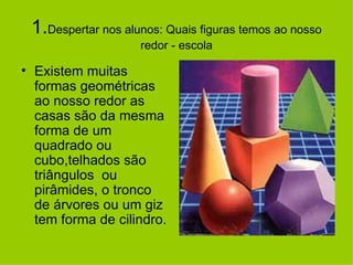 1. Despertar nos alunos: Quais figuras temos ao nosso redor - escola Existem muitas formas geométricas ao nosso redor as casas são da mesma forma de um quadrado ou cubo,telhados são triângulos  ou pirâmides, o tronco de árvores ou um giz tem forma de cilindro. 