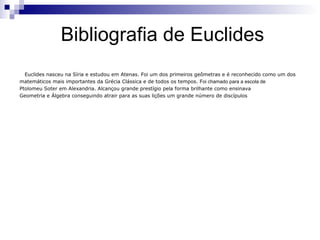 Bibliografia de Euclides
  Euclides nasceu na Síria e estudou em Atenas. Foi um dos primeiros geômetras e é reconhecido como um dos
matemáticos mais importantes da Grécia Clássica e de todos os tempos. Foi chamado para a escola de
Ptolomeu Soter em Alexandria. Alcançou grande prestígio pela forma brilhante como ensinava
Geometria e Álgebra conseguindo atrair para as suas lições um grande número de discípulos
 