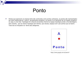 Ponto
   Pontos que aparecem na mesma linha são conhecidos como pontos colineares, os pontos são representados
    por letra maiúsculas.Ex: (A,B,C). Na geometria projetiva, um ponto é um elemento de um espaço projetivo,
    ou seja, é uma reta. Topologia:Um conjunto de pontos chame-se espaço topológico,existe uma abordagem,
    bem recente, que se chama Topologia sem Pontos, que estuda, espaços sem usar pontos que os fazem.
    Tudo isso se enquadra na teoria das categorias.




                                                                   https://www.google.com.br/search?
 