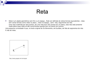 Reta
   Reta é um objeto geométrico sem fim a um espaço . Pode ser definida de várias formas equivalentes . retas
    tem varias formas como:retas no plano , retas no espaço , semi reta, seguimento de reta.
    Uma reta é definida por dois pontos ,Se uma reta tiver dois pontos de um plano, esta reta está presente
    neste plano duas retas só são concorrentes quando tem um ponto em comum
Uma pequena curiosidade é que, no texto original de Os Elementos, de Euclides, ele fala de segmentos de reta
E não de retas.




     http://www.google.com.br/imgres
 