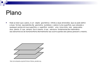 Plano
   Pode se dizer que o plano, é um objeto geométrico infinito a duas dimensões. Que se pode definir
    a duas formas equivalentes.Na geometria euclidiana o plano é uma superfície, que colocada a
    quaisquer pontos em sua superfície, a superfície contém uma única linha reta passa pelos
    seus planos. O que sempre fica o mesmo é sua estrutura fundamental.Na matemática
    isso denomina-se de homomorfismo.Normalmente isso ocorre quando dois planos parecem o mesmo.




    http://pt.wikipedia.org/wiki/Ficheiro:Planes_parallel.svg
 