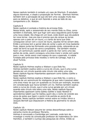 Nesse capitulo também é contado um caso de Sherlock. É estudado
alguns teoremas, e citado a proposição de Fermat. Sherlock Holmes
também tem a percepção de que ele tem uma vocação muito boa
para se detetive, o que já vem fazendo a anos ao lado de seu
companheiro o Dr. Watson.
Capítulo 8
Neste capítulo é contada a história da princesa Dido.
Nessa lenda, após o assassinato de seu marido Dido ou Elisa, como
também é chamada, tem que fugir com seus seguidores para fundar
uma nova cidade. Ela chega em um local, onde dizem que ela poderá
ter nova terras mas pra isso é preciso que ela cerque as terras
apenas com a pele de um touro, e o tanto de terra que Dido
conseguisse cercar com o couro do touro, aquelas terras seriam dela.
Então a princesa tem a genial ideia de cortar a pele em tiras bastante
finas, depois junta-las formando uma grande corda, colocando-as ao
redor da terra na qual ela seria a propietária. Ela também resolve
fazer um semicírculo usando assim a parte do mar como uma das
partes da corda, assim conseguiu uma área maior e ainda com parte
para o mar, tendo assim mais espaço do que o esperado. A cidade
fundada pela princesa Dido recebeu o nome de Cartago, hoje é a
atual Tunicia.
Capítulo 9:
Neste capítulo Holmes explica a Watson o que Dido fez.
Holmes também explica sobre a curva do círculo, que é uma curva
gerada por um círculo quando este círculo rola sobre uma reta.
Neste capítulo figuras importantes aparecem como Galileu Galillei e
Isaac Newton
Neste capítulo Holmes explica a Watson o que Dido fez, e como a
escolha de um semicírculo foi inteligente já que nele é possível obter
uma área maior do que um quadrado ou circulo por exemplo, levando
em consideração que havia também um rio. Holmes também explica
sobre a curva do círculo, que é uma curva gerada por um círculo
quando este círculo rola sobre uma reta. Neste capítulo figuras
importantes aparecem como Galileu Galillei e Isaac Newton E
aprendemos tabém que foi Galileu quem deu o nome de cicloide aos
arcos de potes que ligam o ponto A de partida ao ponto B de
chegada. Neste capítulo também vemos sobre os irmãos Johnn e
Jacques Bernolli que disputavam a Helena da geometria no século
XVII.
Capítulo 10:
Neste capítulo Watson assume ter certas desconfianças sobre a
estranha morte do professor Moriarty.
Holmes é convocado a Cambridge por Lestrade, onde tem de
investigar a morte do conceituado professor de matemática Sir John
Hamilton, e também o sumiço das pesquisas da vítima. Então se

 