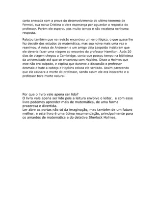 carta anexada com a prova do desenvolvimento do ultimo teorema de
Fermat, sua noiva Cristina o dera esperança par aguardar a resposta do
professor. Porém ele esperou pos muito tempo e não recebera nenhuma
resposta.
Relatou também que na revisão encontrou um erro ilógico, o que quase lhe
fez desistir dos estudos de matemática, mas sua noiva mais uma vez o
reanimou. A noiva de Andersen e um amigo dela Leopoldo insistiram que
ele deveria fazer uma viagem ao encontro do professor Hamilton. Após 20
dias de viagem chegou a Cambridge, conta que passou tempo na biblioteca
da universidade até que se encontrou com Hopkins. Disse a Holmes que
este não era culpado, e explica que durante a discussão o professor
desmaia e bate a cabeça e Hopkins coloca ele sentado. Assim parecendo
que ele causara a morte do professor, sendo assim ele era incocente e o
professor teve morte natural.

Por que o livro vale apena ser lido?
O livro vale apena ser lido pois a leitura envolve o leitor, e com esse
livro podemos aprender mais de matemática, de uma forma
prazerosa e divertida.
Ler abre as portas não só da imaginação, mas também de um futuro
melhor, e este livro é uma ótima recomendação, principalmente para
os amantes de matemática e do detetive Sherlock Holmes.

 