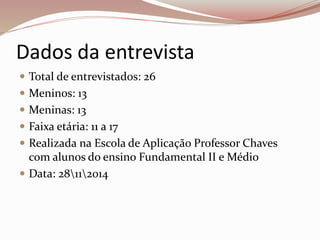 Dados da entrevista 
 Total de entrevistados: 26 
 Meninos: 13 
 Meninas: 13 
 Faixa etária: 11 a 17 
 Realizada na Escola de Aplicação Professor Chaves 
com alunos do ensino Fundamental II e Médio 
 Data: 28112014 
 