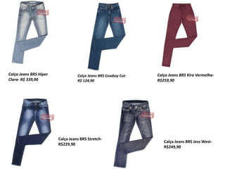 Calça Jeans BRS Cowboy Cut-
R$ 124,90
Calça Jeans BRS Hiper
Clara- R$ 339,90
Calça Jeans BRS Kira Vermelha-
R$259,90
Calça Jeans BRS Stretch-
R$229,90
Calça Jeans BRS Jess West-
R$249,90
 
