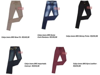 Calça Jeans BRS New Fit- R$169,90
Calça Jeans BRS Kesta
Com Elastano- R$199,90
Calça Jeans BRS Skinny Preta- R$259,90
Calça Jeans BRS Importada
Camryn- R$359,90
Calça Jeans BRS Kyra Leather-
R$259,90
 