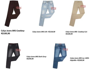 Calça Jeans BRS Cowboy-
R$189,90
Calça Jeans BRS Lith- R$139,90 Calça Jeans BRS Cowboy Cut-
R$189,90
Calça Jeans BRS Dark Grey-
R$299,90 Calça Jeans BRS Loc 100%
Algodão- R$269,90
 