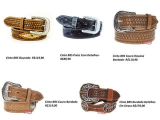Cinto BRS Dourado- R$119,90
Cinto BRS Preto Com Detalhes-
R$89,90
Cinto BRS Couro Havana
Bordado- R$119,90
Cinto BRS Couro Bordado-
R$119,90
Cinto BRS Bordado Detalhes
Em Strass-R$179,90
 