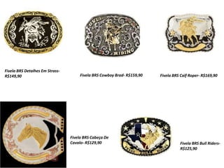 Fivela BRS Detalhes Em Strass-
R$149,90 Fivela BRS Cowboy Brad- R$159,90 Fivela BRS Calf Roper- R$169,90
Fivela BRS Cabeça De
Cavalo- R$129,90 Fivela BRS Bull Riders-
R$125,90
 