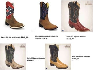 Bota BRS América- R$348,90
Bota BRS Bordado e Solado De
Couro- R$354,90
Bota BRS Réplica Havana-
R$378,90
Bota BRS Cano Bordado-
R$384,90
Bota BRS Roper Havana-
R$376,90
 