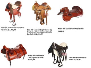 Sela BRS Australiana Coqueluxe
Havana- R$1.345,90 Sela BRS Laço Em Dupla Super Top
Profissional Assento Jacaré Inteira
Bordada- R$2.354,90
Arreio BRS Cutuca Com Argola Inox-
1.169,90
Arreio BRS Pantaneiro
Com Argolas De Inox-
R$449,90
Sela BRS Australiana In
Elite- R$829,90
 