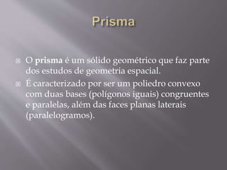  O prisma é um sólido geométrico que faz parte
dos estudos de geometria espacial.
 É caracterizado por ser um poliedro convexo
com duas bases (polígonos iguais) congruentes
e paralelas, além das faces planas laterais
(paralelogramos).
 