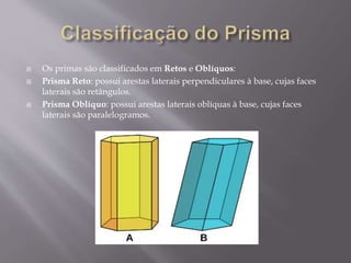  Os primas são classificados em Retos e Oblíquos:
 Prisma Reto: possui arestas laterais perpendiculares à base, cujas faces
laterais são retângulos.
 Prisma Oblíquo: possui arestas laterais oblíquas à base, cujas faces
laterais são paralelogramos.
 
