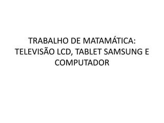 TRABALHO DE MATAMÁTICA:
TELEVISÃO LCD, TABLET SAMSUNG E
         COMPUTADOR
 