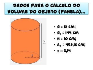 Dados para o Cálculo do
Volume do Objeto (Panela)…

               •   r = 12 cm;
               •   r2 = 144 cm
               •   h = 10 cm;
               •   Ab = 452,16 cm;
               •   π ≈ 3,14
 