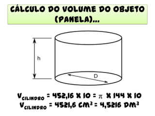 Cálculo do Volume do Objeto
         (Panela)…




 Vcilindro = 452,16 x 10 = π x 144 x 10
  Vcilindro = 4521,6 cm3 = 4,5216 dm3
 