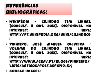 Referências
Bibliográficas:
• Wikipédia – Cilindro [Em Linha].
  [Consult. 11 Out. 2012]. Disponível na
  Internet:                         <URL:
  http://pt.wikipedia.org/wiki/Cilindro>
  ;
• PINHEIRO, José Manuel Oliveira –
  Volume do Cilindro [Em Linha].
  [Consult. 11 Out. 2012]. Disponível na
  Internet:                         <URL:
  http://www.aceav.pt/blogs/pinheiro/
  Lists/Artigos/Post.aspx?ID=5>;
 