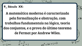 9_ Século XX:
A matemática moderna é caracterizada
pela formalização e abstração, com
trabalhos fundamentais na lógica, teoria
dos conjuntos, e a prova do último teorema
de Fermat por Andrew Wiles.
 