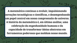 A matemática continua a evoluir, impulsionando
inovações tecnológicas e científicas, e desempenhando
um papel central em nossa compreensão do universo.
A história da matemática é, em última análise, uma
celebração da engenhosidade humana e da
capacidade de transformar ideias abstratas em
ferramentas poderosas que moldam nosso mundo.
 