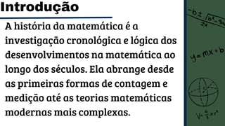Introdução
A história da matemática é a
investigação cronológica e lógica dos
desenvolvimentos na matemática ao
longo dos séculos. Ela abrange desde
as primeiras formas de contagem e
medição até as teorias matemáticas
modernas mais complexas.
 