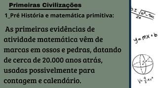 Primeiras Civilizações
As primeiras evidências de
atividade matemática vêm de
marcas em ossos e pedras, datando
de cerca de 20.000 anos atrás,
usadas possivelmente para
contagem e calendário.
1_Pré História e matemática primitiva:
 