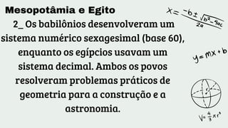 Mesopotâmia e Egito
2_ Os babilônios desenvolveram um
sistema numérico sexagesimal (base 60),
enquanto os egípcios usavam um
sistema decimal. Ambos os povos
resolveram problemas práticos de
geometria para a construção e a
astronomia.
 