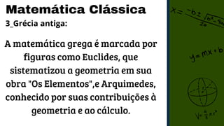 Matemática Clássica
3_Grécia antiga:
A matemática grega é marcada por
figuras como Euclides, que
sistematizou a geometria em sua
obra "Os Elementos",e Arquimedes,
conhecido por suas contribuições à
geometria e ao cálculo.
 