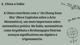 4_ China e Índia:
A China contribuiu com o "Jiu Zhang Suan
Shu" (Nove Capítulos sobre a Arte
Matemática), um texto importante sobre
matemática prática. Na Índia, matemáticos
como Aryabhata e Brahmagupta fizeram
avanços significativos em álgebra e
trigonometria.
 