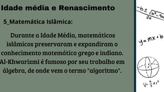Idade média e Renascimento
5_Matemática Islâmica:
Durante a Idade Média, matemáticos
islâmicos preservaram e expandiram o
conhecimento matemático grego e indiano.
Al-Khwarizmi é famoso por seu trabalho em
álgebra, de onde vem o termo "algoritmo".
 