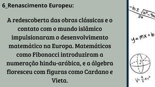6_Renascimento Europeu:
A redescoberta das obras clássicas e o
contato com o mundo islâmico
impulsionaram o desenvolvimento
matemático na Europa. Matemáticos
como Fibonacci introduziram a
numeração hindu-arábica, e a álgebra
floresceu com figuras como Cardano e
Vieta.
 