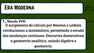 Era Moderna
O surgimento do cálculo por Newton e Leibniz
revolucionou a matemática, permitindo o estudo
das mudanças contínuas. Descartes desenvolveu
a geometria analítica, unindo álgebra e
geometria.
7_ Século XVII:
 