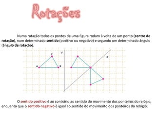 Numa rotação todos os pontos de uma figura rodam à volta de um ponto (centro de
rotação), num determinado sentido (positivo ou negativo) e segundo um determinado ângulo
(ângulo de rotação).




        O sentido positivo é ao contrário ao sentido do movimento dos ponteiros do relógio,
enquanto que o sentido negativo é igual ao sentido do movimento dos ponteiros do relógio.
 