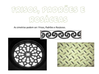 As simetrias podem ser: Frisos, Padrões e Rosáceas.
 