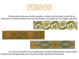 Muitos adornos de vasos, tecidos, paredes e molduras são formados a partir de um
motivo que se repete periodicamente numa só direção, como podes ver nas imagens seguintes:




          Um friso é uma banda com um padrão que se repete indefinidamente e onde existem
simetrias de translação, todas com uma única direção (geralmente horizontal).
 