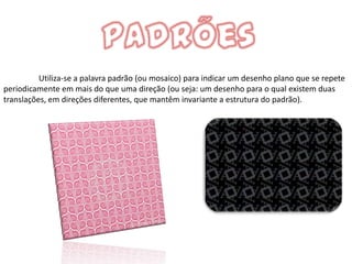 Utiliza-se a palavra padrão (ou mosaico) para indicar um desenho plano que se repete
periodicamente em mais do que uma direção (ou seja: um desenho para o qual existem duas
translações, em direções diferentes, que mantêm invariante a estrutura do padrão).
 