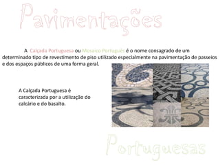 A Calçada Portuguesa ou Mosaico Português é o nome consagrado de um
determinado tipo de revestimento de piso utilizado especialmente na pavimentação de passeios
e dos espaços públicos de uma forma geral.



       A Calçada Portuguesa é
       caracterizada por a utilização do
       calcário e do basalto.
 