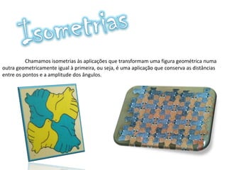 Chamamos isometrias às aplicações que transformam uma figura geométrica numa
outra geometricamente igual à primeira, ou seja, é uma aplicação que conserva as distâncias
entre os pontos e a amplitude dos ângulos.
 