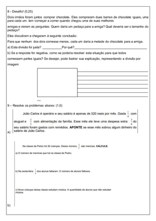 8 - Desafio! (0,25)
Dois irmãos foram juntos comprar chocolate. Eles compraram duas barras de chocolate iguais, uma
para cada um. Iam começar a comer quando chegou uma de suas melhores
amigas e vieram as perguntas: Quem daria um pedaço para a amiga? Qual deveria ser o tamanho do
pedaço?
Eles discutiram e chegaram à seguinte conclusão:
Para que nenhum dos dois comesse menos, cada um daria a metade do chocolate para a amiga.
a) Esta divisão foi justa? ___________Por quê?_________________________________________
b) Se a resposta for negativa, como se poderia resolver esta situação para que todos
comessem partes iguais? Se desejar, pode ilustrar sua explicação, representando a divisão por
imagem
_______________________________________________________________
_______________________________________________________________
_______________________________________________________________
_______________________________________________________________
_______________________________________________________________
_______________________________________________________________
_______________________________________________________________
__
9 – Resolva os problemas abaixo: (1,0)
a)
b)
 