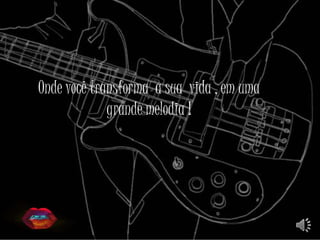 Onde você transforma a sua vida , em uma
grande melodia !
 